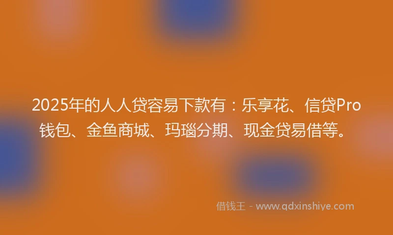 2025年的人人贷容易下款有：乐享花、信贷Pro钱包、金鱼商城、玛瑙分期、现金贷易借等。