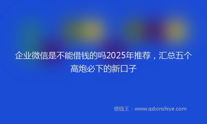 企业微信是不能借钱的吗2025年推荐，汇总五个高炮必下的新口子