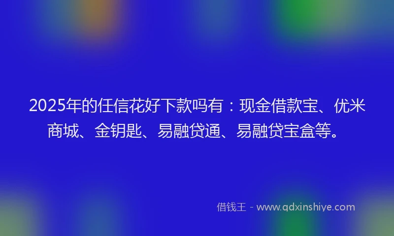 2025年的任信花好下款吗有：现金借款宝、优米商城、金钥匙、易融贷通、易融贷宝盒等。