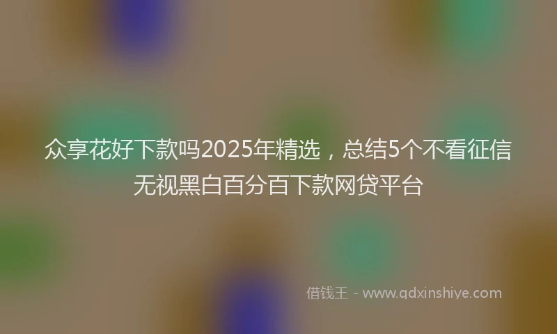 众享花好下款吗2025年精选，总结5个不看征信无视黑白百分百下款网贷平台