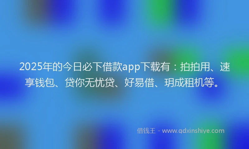 2025年的今日必下借款app下载有：拍拍用、速享钱包、贷你无忧贷、好易借、玥成租机等。