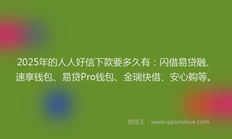 2025年的人人好信下款要多久有：闪借易贷融、速享钱包、易贷Pro钱包、金瑞快借、安心购等。