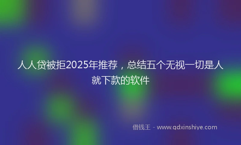 人人贷被拒2025年推荐，总结五个无视一切是人就下款的软件