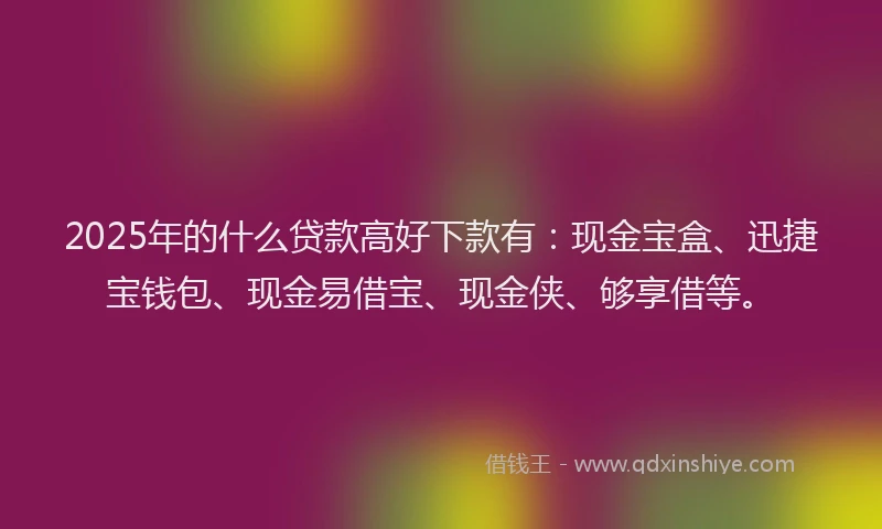 2025年的什么贷款高好下款有：现金宝盒、迅捷宝钱包、现金易借宝、现金侠、够享借等。