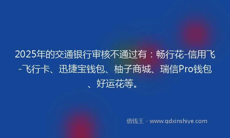 2025年的交通银行审核不通过有：畅行花-信用飞-飞行卡、迅捷宝钱包、柚子商城、瑞信Pro钱包、好运花等。