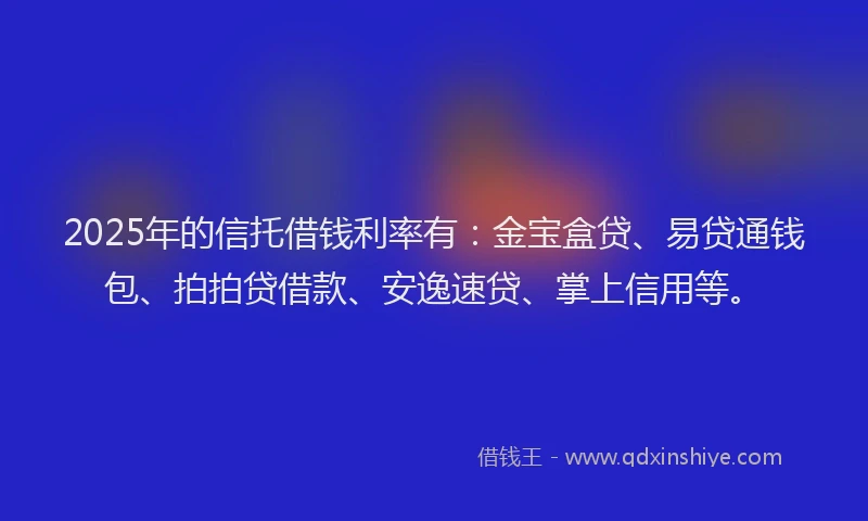 2025年的信托借钱利率有：金宝盒贷、易贷通钱包、拍拍贷借款、安逸速贷、掌上信用等。
