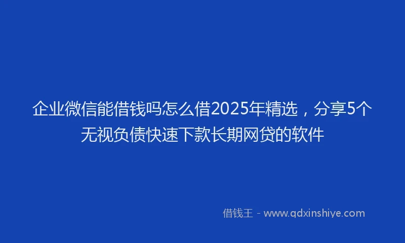 企业微信能借钱吗怎么借2025年精选，分享5个无视负债快速下款长期网贷的软件
