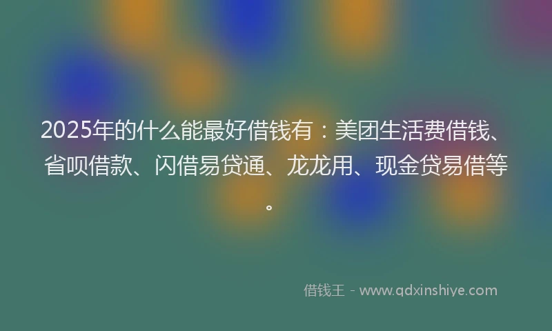 2025年的什么能最好借钱有：美团生活费借钱、省呗借款、闪借易贷通、龙龙用、现金贷易借等。
