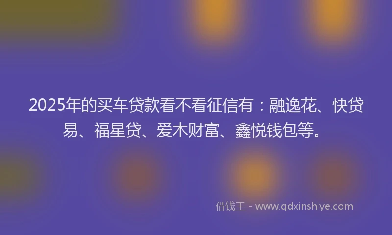2025年的买车贷款看不看征信有：融逸花、快贷易、福星贷、爱木财富、鑫悦钱包等。