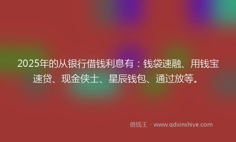 2025年的从银行借钱利息有:钱袋速融、用钱宝速贷、现金侠士、星辰钱包、通过放等。