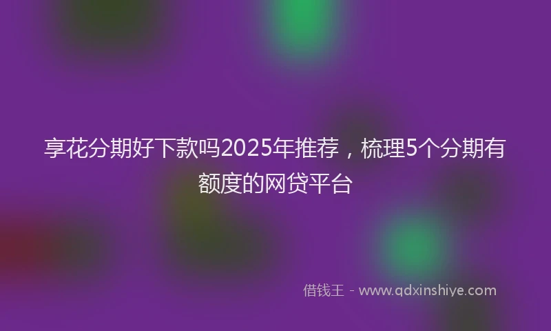 享花分期好下款吗2025年推荐，梳理5个分期有额度的网贷平台
