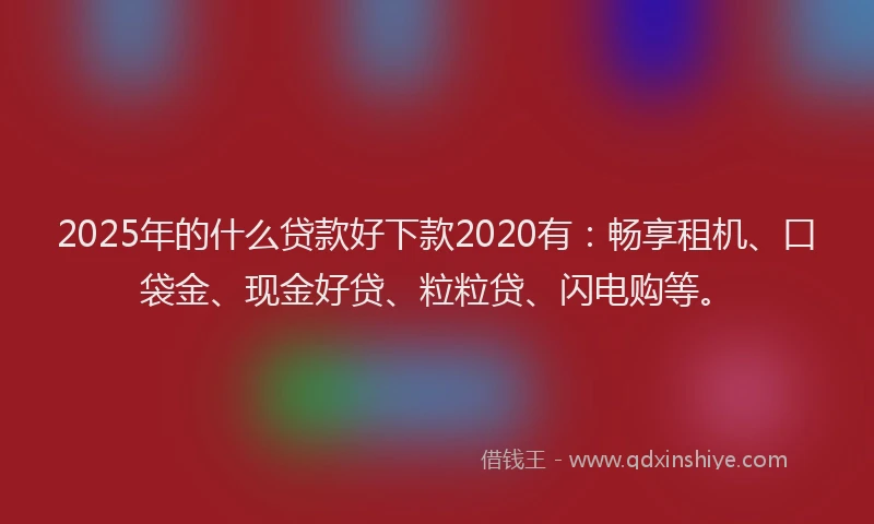 2025年的什么贷款好下款2020有：畅享租机、口袋金、现金好贷、粒粒贷、闪电购等。