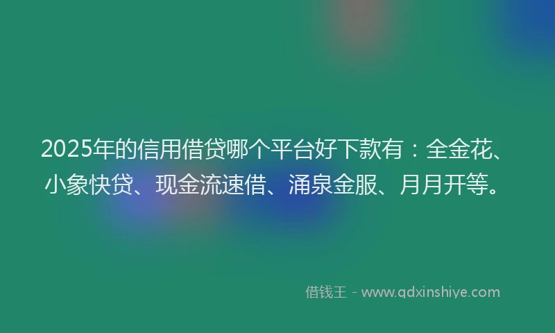 2025年的信用借贷哪个平台好下款有：全金花、小象快贷、现金流速借、涌泉金服、月月开等。