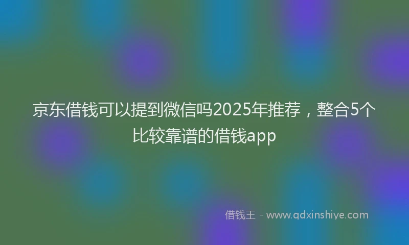 京东借钱可以提到微信吗2025年推荐，整合5个比较靠谱的借钱app