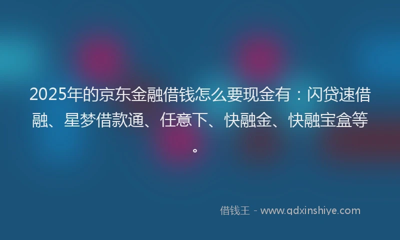 2025年的京东金融借钱怎么要现金有:闪贷速借融、星梦借款通、任意下、快融金、快融宝盒等。