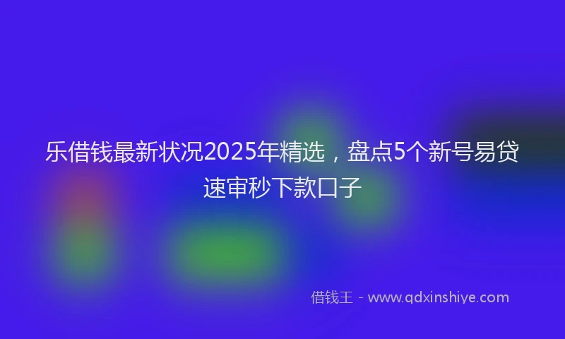 乐借钱最新状况2025年精选，盘点5个新号易贷速审秒下款口子