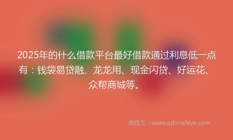 2025年的什么借款平台最好借款通过利息低一点有：钱袋易贷融、龙龙用、现金闪贷、好运花、众帮商城等。
