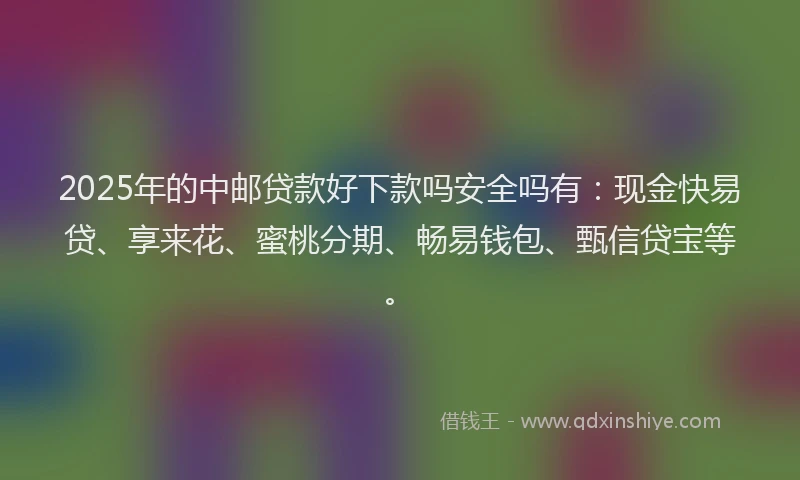 2025年的中邮贷款好下款吗安全吗有：现金快易贷、享来花、蜜桃分期、畅易钱包、甄信贷宝等。