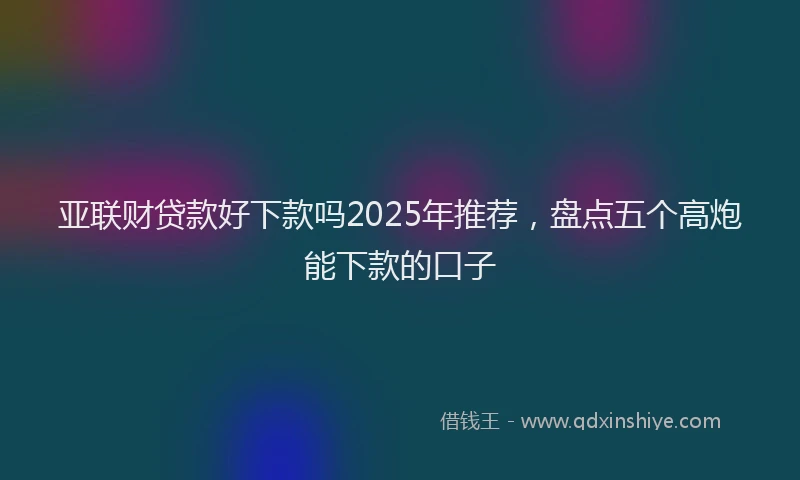 亚联财贷款好下款吗2025年推荐，盘点五个高炮能下款的口子