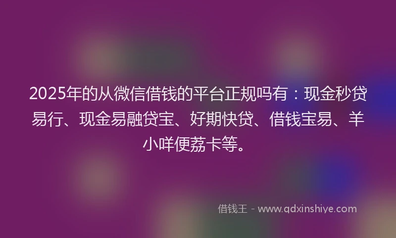 2025年的从微信借钱的平台正规吗有：现金秒贷易行、现金易融贷宝、好期快贷、借钱宝易、羊小咩便荔卡等。