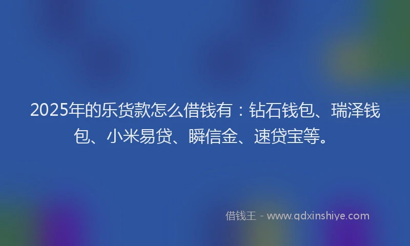 2025年的乐货款怎么借钱有：钻石钱包、瑞泽钱包、小米易贷、瞬信金、速贷宝等。