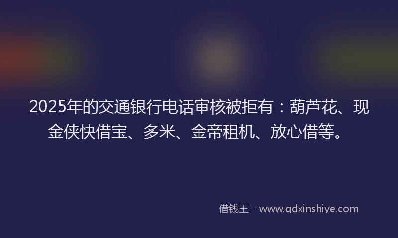 2025年的交通银行电话审核被拒有：葫芦花、现金侠快借宝、多米、金帝租机、放心借等。