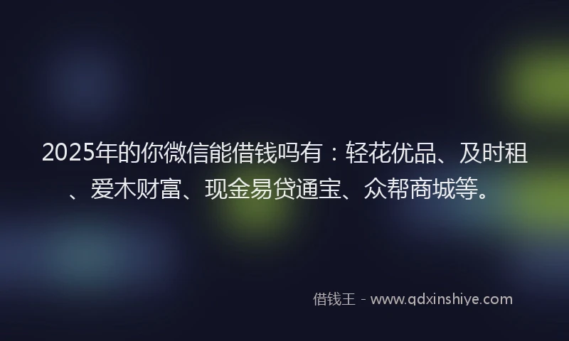 2025年的你微信能借钱吗有：轻花优品、及时租、爱木财富、现金易贷通宝、众帮商城等。