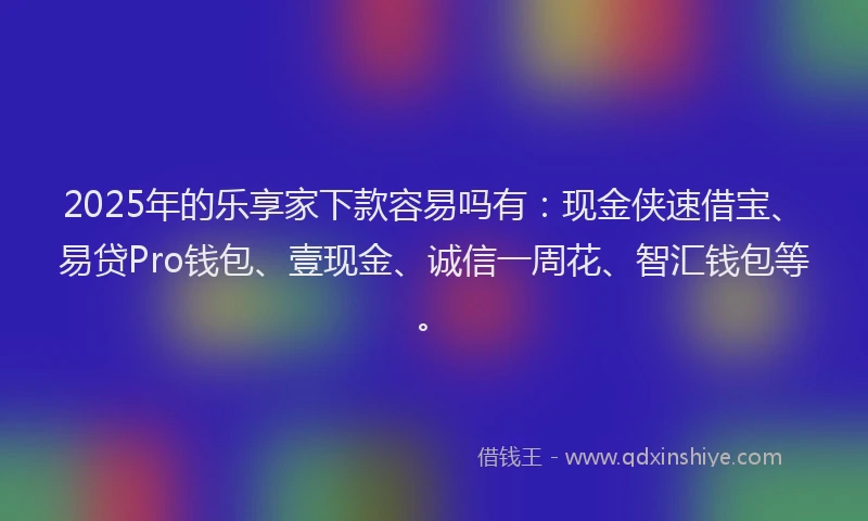2025年的乐享家下款容易吗有：现金侠速借宝、易贷Pro钱包、壹现金、诚信一周花、智汇钱包等。