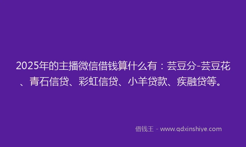 2025年的主播微信借钱算什么有：芸豆分-芸豆花、青石信贷、彩虹信贷、小羊贷款、疾融贷等。