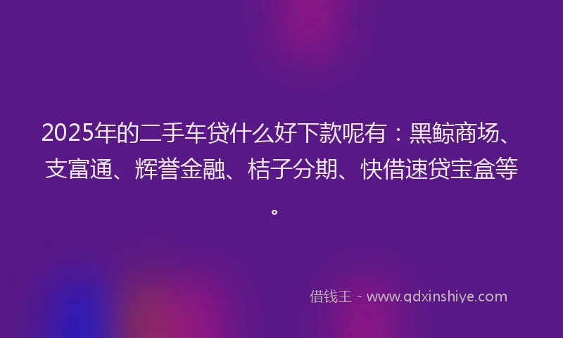2025年的二手车贷什么好下款呢有：黑鲸商场、支富通、辉誉金融、桔子分期、快借速贷宝盒等。