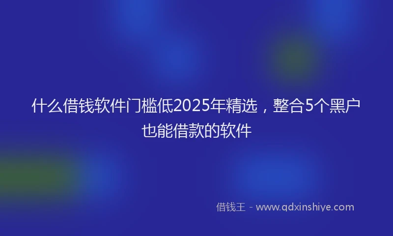 什么借钱软件门槛低2025年精选,整合5个黑户也能借款的软件