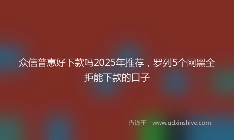 众信普惠好下款吗2025年推荐，罗列5个网黑全拒能下款的口子