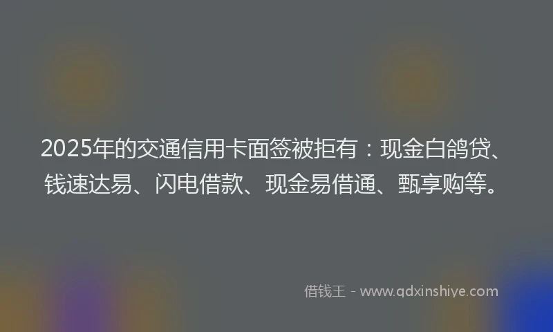 2025年的交通信用卡面签被拒有：现金白鸽贷、钱速达易、闪电借款、现金易借通、甄享购等。