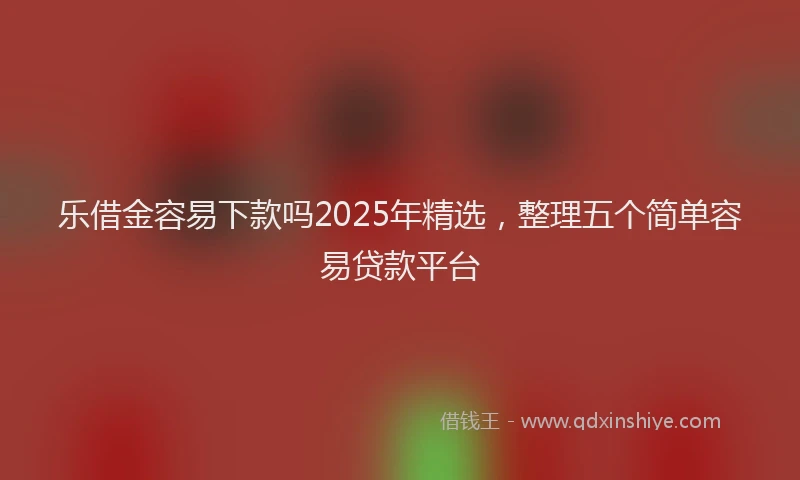 乐借金容易下款吗2025年精选，整理五个简单容易贷款平台