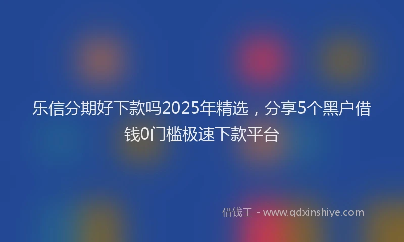 乐信分期好下款吗2025年精选，分享5个黑户借钱0门槛极速下款平台