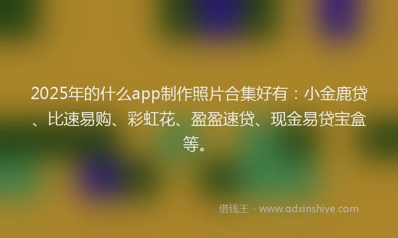 2025年的什么app制作照片合集好有：小金鹿贷、比速易购、彩虹花、盈盈速贷、现金易贷宝盒等。