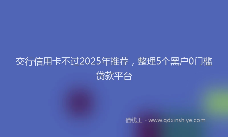 交行信用卡不过2025年推荐，整理5个黑户0门槛贷款平台