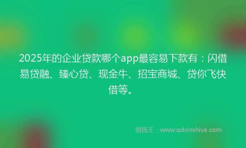 2025年的企业贷款哪个app最容易下款有：闪借易贷融、臻心贷、现金牛、招宝商城、贷你飞快借等。
