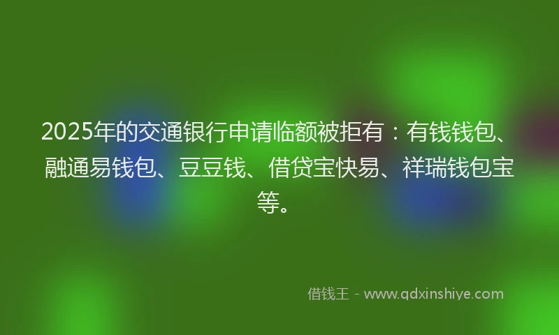 2025年的交通银行申请临额被拒有：有钱钱包、融通易钱包、豆豆钱、借贷宝快易、祥瑞钱包宝等。