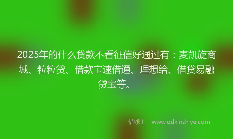2025年的什么贷款不看征信好通过有：麦凯旋商城、粒粒贷、借款宝速借通、理想给、借贷易融贷宝等。
