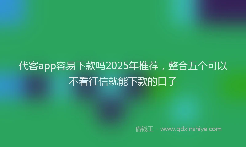 代客app容易下款吗2025年推荐，整合五个可以不看征信就能下款的口子
