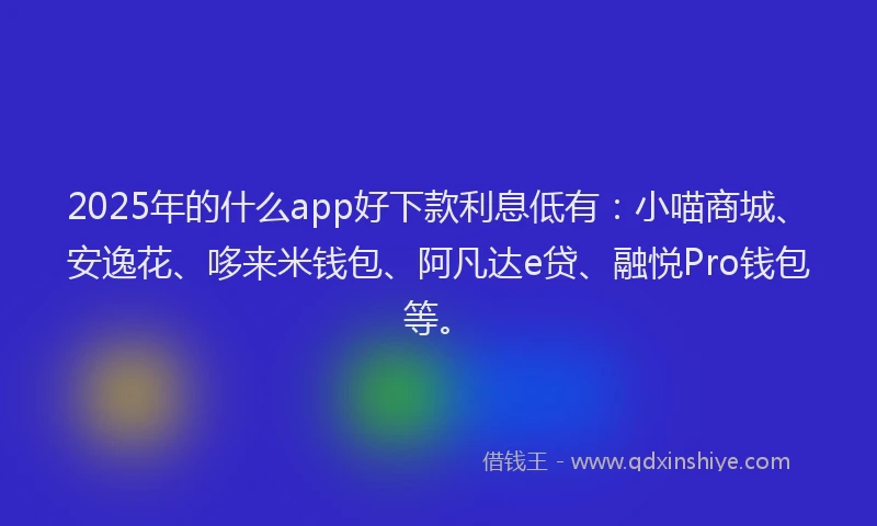 2025年的什么app好下款利息低有：小喵商城、安逸花、哆来米钱包、阿凡达e贷、融悦Pro钱包等。