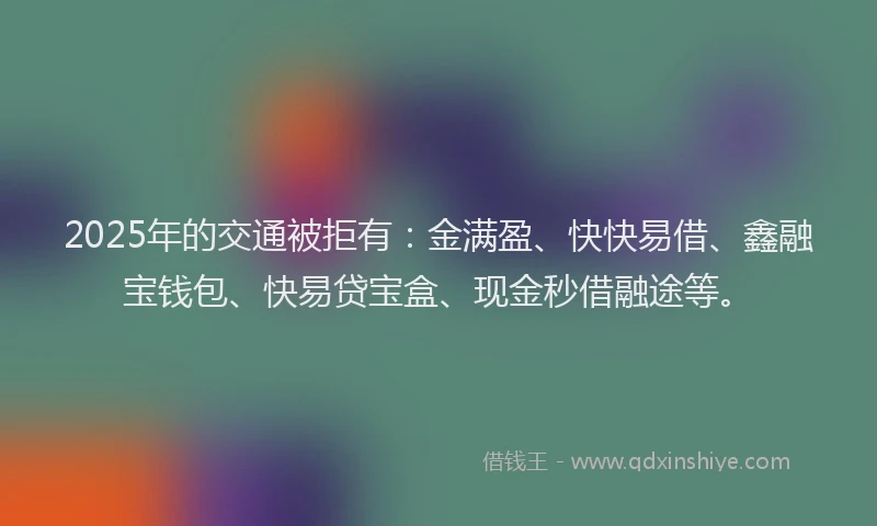 2025年的交通被拒有：金满盈、快快易借、鑫融宝钱包、快易贷宝盒、现金秒借融途等。