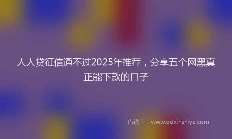 人人贷征信通不过2025年推荐，分享五个网黑真正能下款的口子