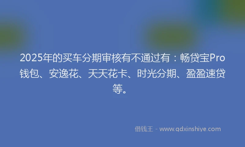 2025年的买车分期审核有不通过有:畅贷宝Pro钱包、安逸花、天天花卡、时光分期、盈盈速贷等。
