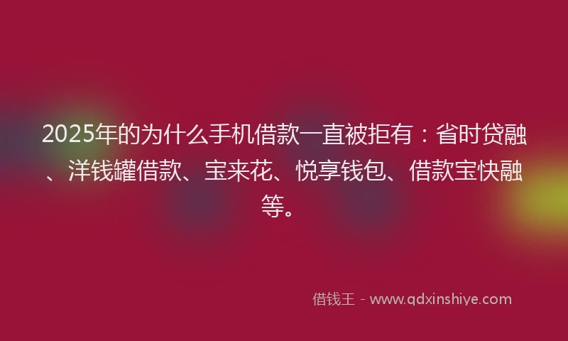 2025年的为什么手机借款一直被拒有：省时贷融、洋钱罐借款、宝来花、悦享钱包、借款宝快融等。