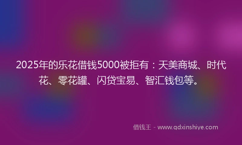 2025年的乐花借钱5000被拒有：天美商城、时代花、零花罐、闪贷宝易、智汇钱包等。