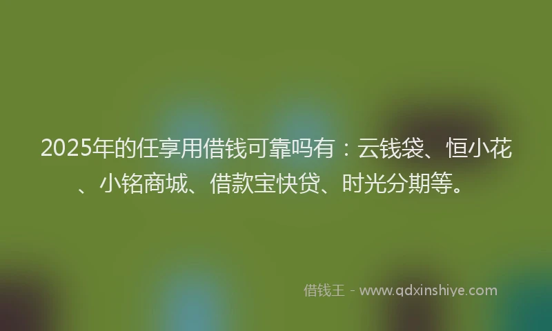 2025年的任享用借钱可靠吗有：云钱袋、恒小花、小铭商城、借款宝快贷、时光分期等。