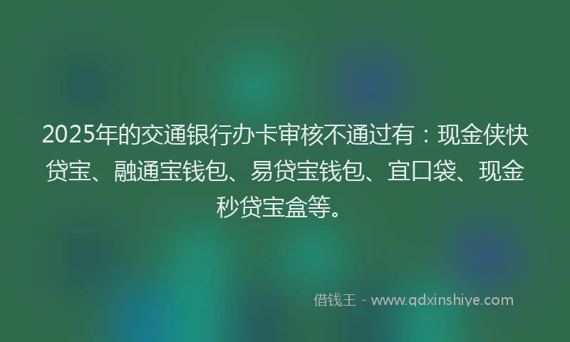 2025年的交通银行办卡审核不通过有：现金侠快贷宝、融通宝钱包、易贷宝钱包、宜口袋、现金秒贷宝盒等。