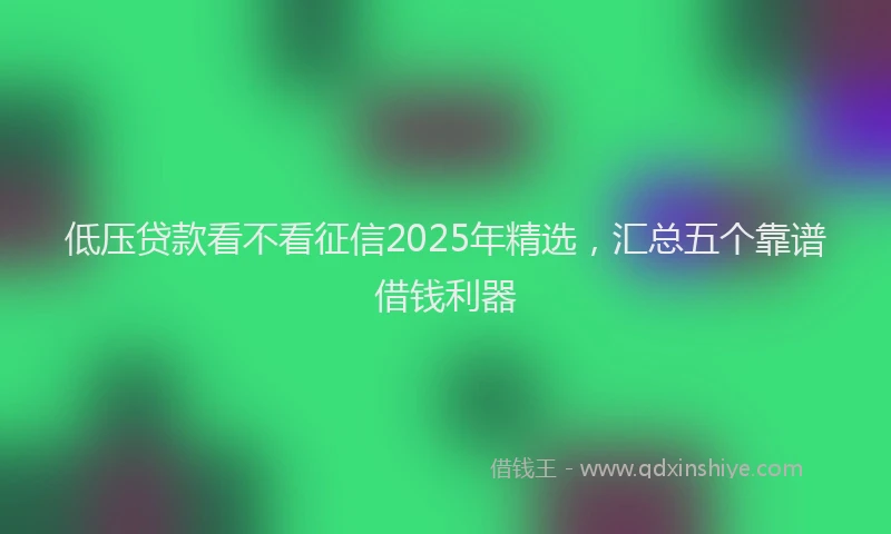 低压贷款看不看征信2025年精选，汇总五个靠谱借钱利器